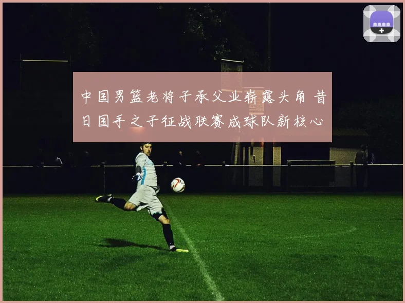 中国男篮老将子承父业崭露头角 昔日国手之子征战联赛成球队新核心