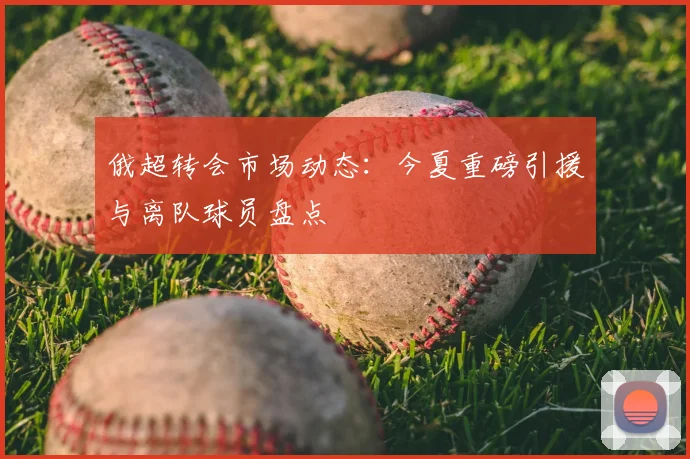 俄超转会市场动态：今夏重磅引援与离队球员盘点