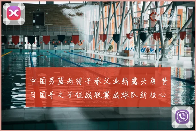 中国男篮老将子承父业崭露头角 昔日国手之子征战联赛成球队新核心