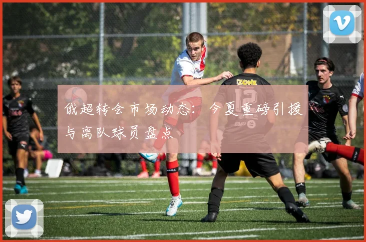 俄超转会市场动态：今夏重磅引援与离队球员盘点