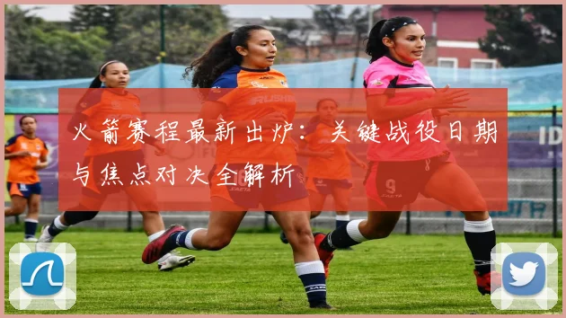火箭赛程最新出炉：关键战役日期与焦点对决全解析