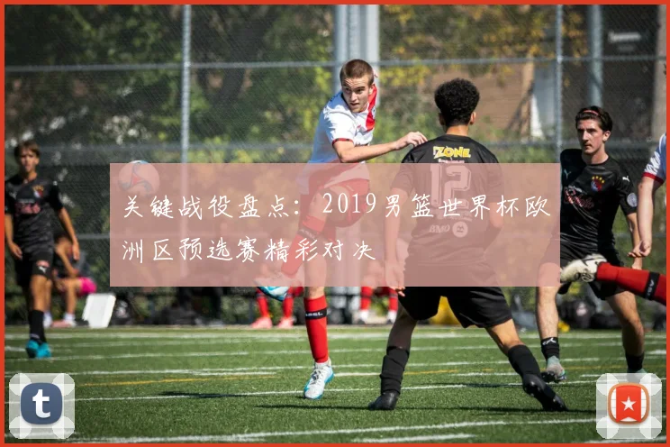 关键战役盘点：2019男篮世界杯欧洲区预选赛精彩对决