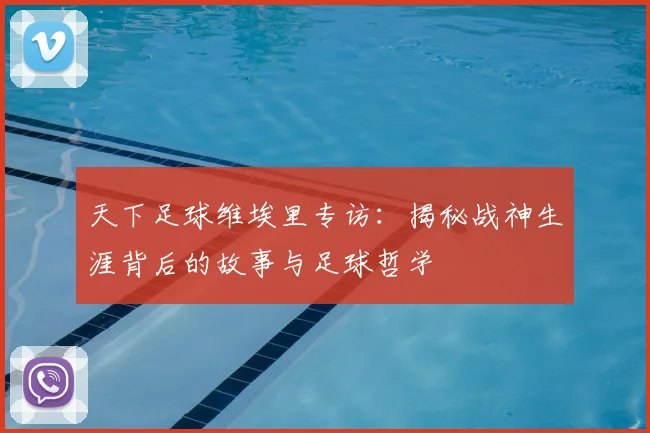 天下足球维埃里专访：揭秘战神生涯背后的故事与足球哲学