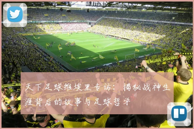 天下足球维埃里专访：揭秘战神生涯背后的故事与足球哲学