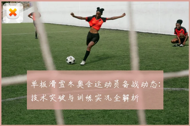 单板滑雪冬奥会运动员备战动态：技术突破与训练实况全解析