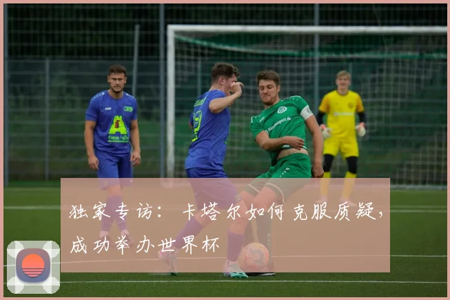 独家专访:卡塔尔如何克服质疑,成功举办世界杯