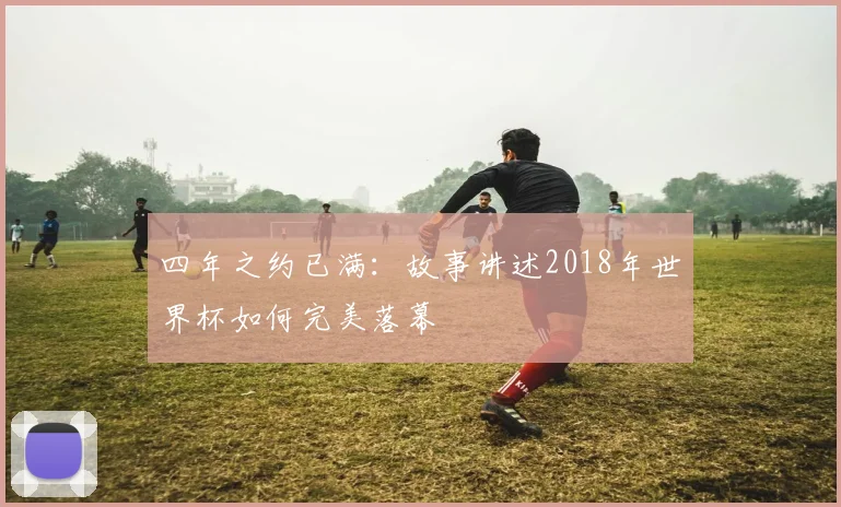 四年之约已满：故事讲述2018年世界杯如何完美落幕