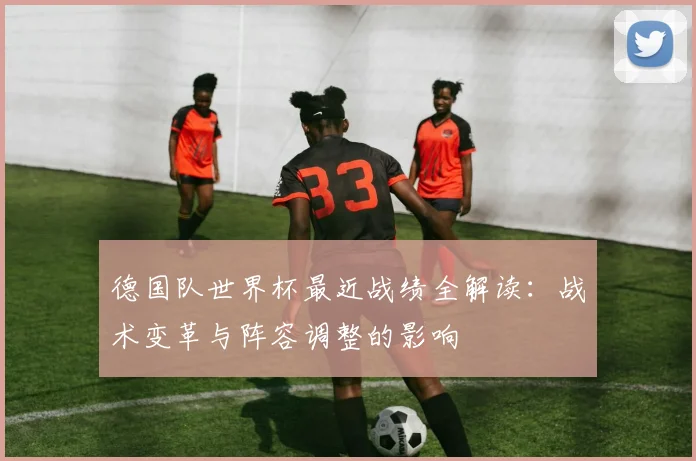 德国队世界杯最近战绩全解读:战术变革与阵容调整的影响