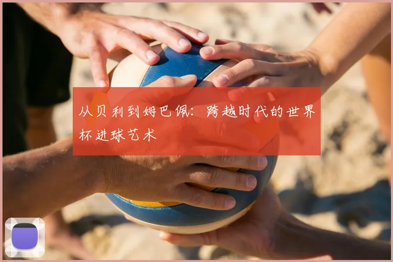 从贝利到姆巴佩：跨越时代的世界杯进球艺术