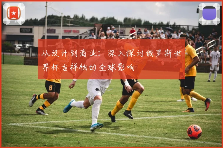 从设计到商业：深入探讨俄罗斯世界杯吉祥物的全球影响