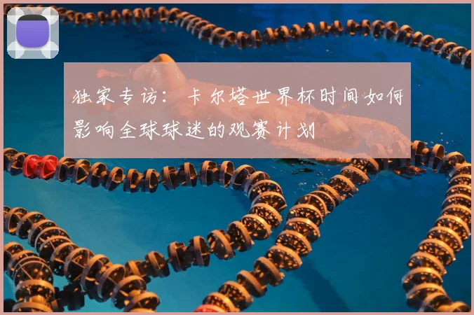 独家专访：卡尔塔世界杯时间如何影响全球球迷的观赛计划