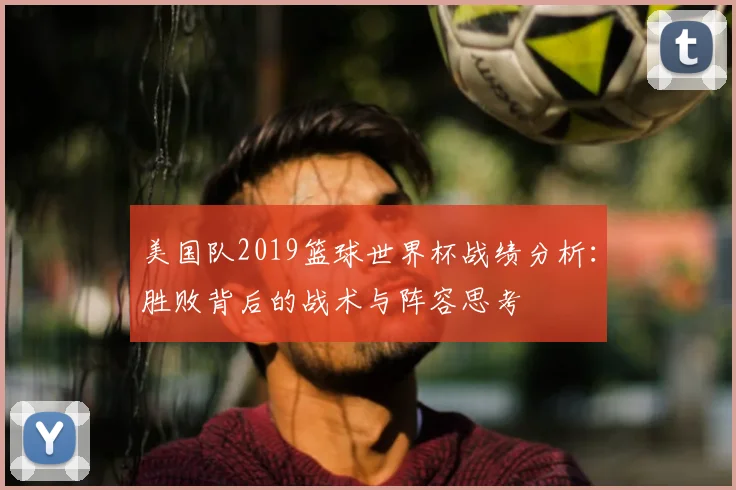 美国队2019篮球世界杯战绩分析：胜败背后的战术与阵容思考