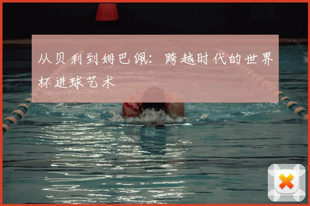 从贝利到姆巴佩：跨越时代的世界杯进球艺术