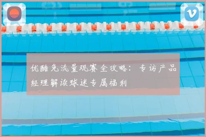 优酷免流量观赛全攻略：专访产品经理解读球迷专属福利