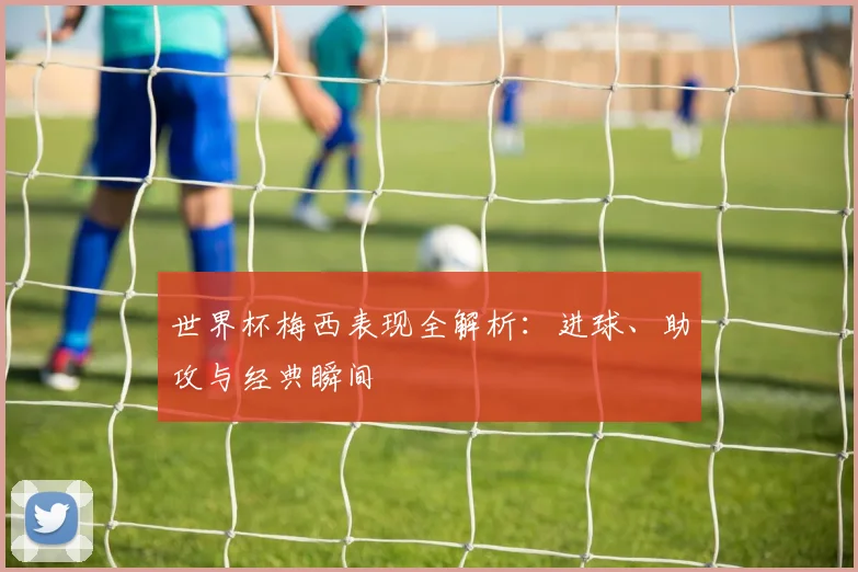 世界杯梅西表现全解析：进球、助攻与经典瞬间